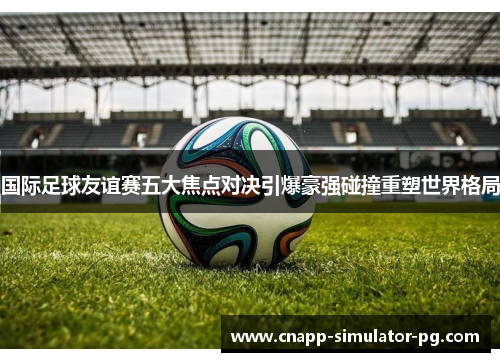 国际足球友谊赛五大焦点对决引爆豪强碰撞重塑世界格局