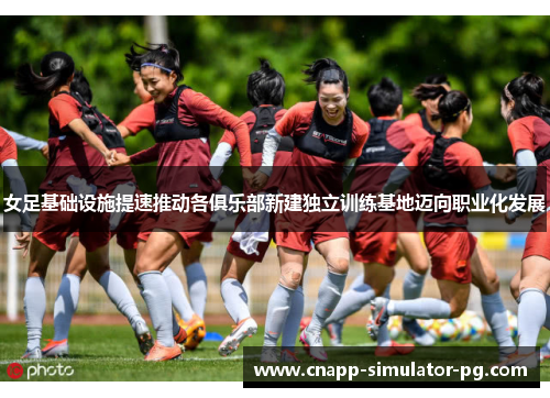 女足基础设施提速推动各俱乐部新建独立训练基地迈向职业化发展