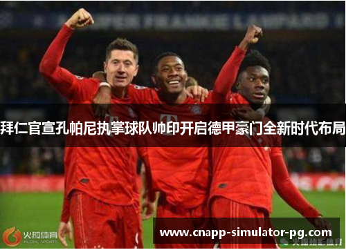 拜仁官宣孔帕尼执掌球队帅印开启德甲豪门全新时代布局