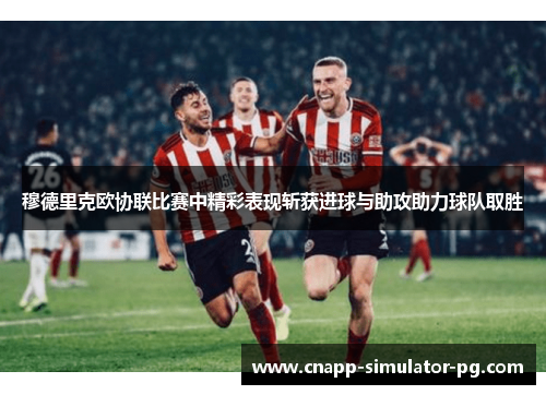 穆德里克欧协联比赛中精彩表现斩获进球与助攻助力球队取胜