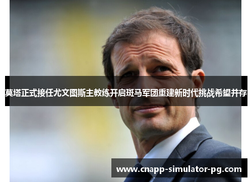 莫塔正式接任尤文图斯主教练开启斑马军团重建新时代挑战希望并存