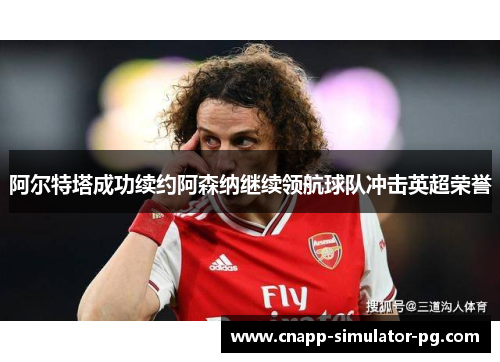 阿尔特塔成功续约阿森纳继续领航球队冲击英超荣誉